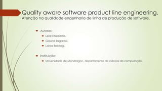 Quality aware software product line engineering.
Atenção na qualidade engenharia de linha de produção de software.
 Autores:
 Leire Etxeberria.
 Goiuria Sagardui.
 Lorea Belategi.

 Instituição:
 Universidade de Mondragon, departamento de ciência da computação.

 