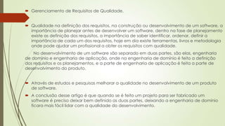  Gerenciamento de Requisitos de Qualidade.
 Qualidade na definição dos requisitos, na construção ou desenvolvimento de um software, a
importância de planejar antes de desenvolver um software, dentro na fase de planejamento
existe as definição dos requisitos, a importância de saber identificar, ordenar, definir a
importância de cada um dos requisitos, hoje em dia existe ferramentas, livros e metodologia
onde pode ajudar um profissional a obter os requisitos com qualidade.
No desenvolvimento de um software são separado em duas partes, são elas, engenharia
de domínio e engenharia de aplicação, onde na engenharia de domínio é feito a definição
dos requisitos e os planejamentos, e a parte de engenharia de aplicação é feita a parte de
desenvolvimento do produto.
 Através de estudos e pesquisas melhorar a qualidade no desenvolvimento de um produto
de software.
 A conclusão desse artigo é que quando se é feito um projeto para ser fabricado um
software é preciso deixar bem definido as duas partes, deixando a engenharia de domínio
ficara mais fácil lidar com a qualidade do desenvolvimento.

 