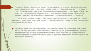  Esse artigo é bem interessante, escolhi através do titulo, e ao tentar ler vi que se tornou
muito mais interessante, antes mesmo de ler o artigo já tinha visto aulas e curso sobre a
importância de se planejar antes de começar a se desenvolver um software, não vai ter
uma boa aceitação você fazer um bom ou excelente software e esse software não
atender as expectativas da pessoa que financiou o desenvolvimento do software.
É preciso e importante planejar antes mesmo de sair construindo um software, porque
existe mudanças antes, durante e depois do desenvolvimento, planejar é tentar minimizar o
máximo de erros futuros.
 Esse artigo serviu sim para minha formação, pois isso vai ser de uso sempre, durante seu
tempo de trabalho, para quem trabalha na área de TI é de grande importância saber
separar esses dois tipos de engenharia citada no texto, essa fase de planejamento é
usada tanto para os desenvolvedores, para os gerentes de projetos, e outras opções de
trabalho na área de TI.

 