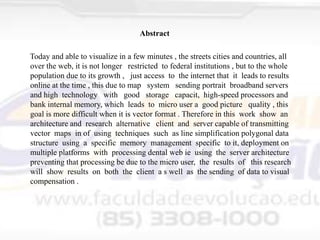 Abstract
Today and able to visualize in a few minutes , the streets cities and countries, all
over the web, it is not longer restricted to federal institutions , but to the whole
population due to its growth , just access to the internet that it leads to results
online at the time , this due to map system sending portrait broadband servers
and high technology with good storage capacit, high-speed processors and
bank internal memory, which leads to micro user a good picture quality , this
goal is more difficult when it is vector format . Therefore in this work show an
architecture and research alternative client and server capable of transmitting
vector maps in of using techniques such as line simplification polygonal data
structure using a specific memory management specific to it, deployment on
multiple platforms with processing dental web ie using the server architecture
preventing that processing be due to the micro user, the results of this research
will show results on both the client a s well as the sending of data to visual
compensation .

 