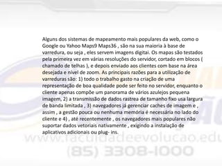 Alguns dos sistemas de mapeamento mais populares da web, como o
Google ou Yahoo Maps9 Maps36 , são na sua maioria à base de
varredura, ou seja , eles servem imagens digitai. Os mapas são testados
pela primeira vez em várias resoluções do servidor, cortado em blocos (
chamado de telhas ), e depois enviado aos clientes com base na área
desejada e nível de zoom. As principais razões para a utilização de
varreduras são: 1) todo o trabalho gasto na criação de uma
representação de boa qualidade pode ser feito no servidor, enquanto o
cliente apenas compõe um panorama de vários azulejos pequena
imagem, 2) a transmissão de dados rastrea de tamanho fixo usa largura
de banda limitada , 3) navegadores já gerenciar caches de imagem e ,
assim , a gestão pouca ou nenhuma memória é necessária no lado do
cliente e 4) , até recentemente , os navegadores mais populares não
suportar dados vetoriais nativamente , exigindo a instalação de
aplicativos adicionais ou plug- ins.

 