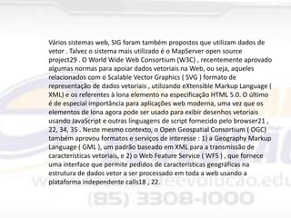 Vários sistemas web, SIG ​foram também propostos que utilizam dados de
vetor . Talvez o sistema mais utilizado é o MapServer open source
project29 . O World Wide Web Consortium (W3C) , recentemente aprovado
algumas normas para apoiar dados vetoriais na Web, ou seja, aqueles
relacionados com o Scalable Vector Graphics ( SVG ) formato de
representação de dados vetoriais , utilizando eXtensible Markup Language (
XML) e os referentes à lona elemento na especificação HTML 5.0. O último
é de especial importância para aplicações web moderna, uma vez que os
elementos de lona agora pode ser usado para exibir desenhos vetoriais
usando JavaScript e outras linguagens de script fornecido pelo browser21 ,
22, 34, 35 . Neste mesmo contexto, o Open Geospatial Consortium ( OGC)
também aprovou formatos e serviços de interesse : 1) a Geography Markup
Language ( GML ), um padrão baseado em XML para a transmissão de
características vetoriais, e 2) o Web Feature Service ( WFS ) , que fornece
uma interface que permite pedidos de características geográficas na
estrutura de dados vetor a ser processado em toda a web usando a
plataforma independente calls18 , 22.

 