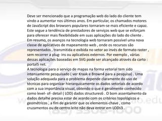 Deve ser mencionado que a programação web do lado do cliente tem
vindo a aumentar nos últimos anos. Em particular, os chamados motores
de JavaScript dos browsers populares tornaram-se mais eficiente e capaz.
Este segue a tendência de prestadores de serviços web que se esforçam
para oferecer mais flexibilidade em suas aplicações do lado do cliente .
Em resumo, os avanços na tecnologia web tornaram possível uma nova
classe de aplicativos de mapeamento web , onde os recursos são
representados , transmitida e exibida no vetor ao invés de formato raster ,
sem recorrer a plug- ins ou aplicativos externos. Por exemplo , várias
dessas aplicações baseadas em SVG pode ser alcançado através da carto :
portal5 net.
A tecnologia para o serviço de mapas na forma vetorial tem sido
intensamente pesquisado ( ver Kraak e Brown4 para a pesquisa) . Uma
solução adequada para o problema depende claramente do uso de
técnicas para organizar hierarquicamente os dados vetoriais de acordo
com a sua importância visual, obtendo o que é geralmente conhecido
como level- of- detail ( LOD) dados structures6 . O bom assentamento da
dados detalhe precisa estar de acordo com os critérios topológicos e
geométricos , a fim de garantir que os elementos-chave , como
cruzamentos ou de centro leito não deva entrar em LODs3 .

 
