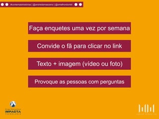 Faça enquetes uma vez por semana
Convide o fã para clicar no link
Texto + imagem (vídeo ou foto)
Provoque as pessoas com perguntas
#contemaishistórias | @andredamasceno | @omelhordomkt
 