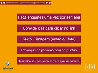 Faça enquetes uma vez por semana
Convide o fã para clicar no link
Humanize seu conteúdo sempre que for possível
Texto + imagem (vídeo ou foto)
Provoque as pessoas com perguntas
#contemaishistórias | @andredamasceno | @omelhordomkt
 