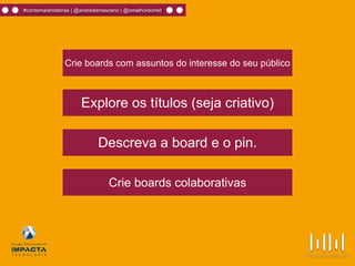 Crie boards com assuntos do interesse do seu público
Explore os títulos (seja criativo)
Descreva a board e o pin.
Crie boards colaborativas
#contemaishistórias | @andredamasceno | @omelhordomkt
 