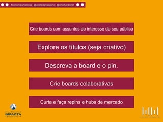 Crie boards com assuntos do interesse do seu público
Explore os títulos (seja criativo)
Curta e faça repins e hubs de mercado
Descreva a board e o pin.
Crie boards colaborativas
#contemaishistórias | @andredamasceno | @omelhordomkt
 