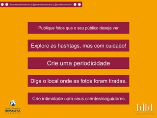 #contemaishistórias | @andredamasceno | @omelhordomkt
Publique fotos que o seu público deseja ver
Explore as hashtags, mas com cuidado!
Crie intimidade com seus clientes/seguidores
Crie uma periodicidade
Diga o local onde as fotos foram tiradas.
 