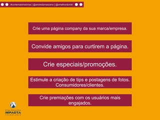 #contemaishistórias | @andredamasceno | @omelhordomkt
Crie uma página company da sua marca/empresa.
Convide amigos para curtirem a página.
Crie premiações com os usuários mais
engajados.
Crie especiais/promoções.
Estimule a criação de tips e postagens de fotos.
Consumidores/clientes.
 