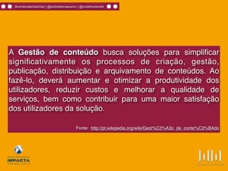 #contemaishistórias | @andredamasceno | @omelhordomkt
A Gestão de conteúdo busca soluções para simpliﬁcar
signiﬁcativamente os processos de criação, gestão,
publicação, distribuição e arquivamento de conteúdos. Ao
fazê-lo, deverá aumentar e otimizar a produtividade dos
utilizadores, reduzir custos e melhorar a qualidade de
serviços, bem como contribuir para uma maior satisfação
dos utilizadores da solução.
Fonte: http://pt.wikipedia.org/wiki/Gest%C3%A3o_de_conte%C3%BAdo
 