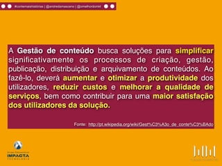 #contemaishistórias | @andredamasceno | @omelhordomkt
A Gestão de conteúdo busca soluções para simpliﬁcar
signiﬁcativamente os processos de criação, gestão,
publicação, distribuição e arquivamento de conteúdos. Ao
fazê-lo, deverá aumentar e otimizar a produtividade dos
utilizadores, reduzir custos e melhorar a qualidade de
serviços, bem como contribuir para uma maior satisfação
dos utilizadores da solução.
Fonte: http://pt.wikipedia.org/wiki/Gest%C3%A3o_de_conte%C3%BAdo
 