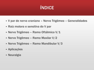 ÍNDICE

   V par de nervo craniano – Nervo Trigêmeo – Generalidades
   Raiz motora e sensitiva do V par
   Nervo Trigêmeo – Ramo Oftálmico V/1
   Nervo Trigêmeo – Ramo Maxilar V/2
   Nervo Trigêmeo – Ramo Mandibular V/3
   Aplicações
   Neuralgia
 