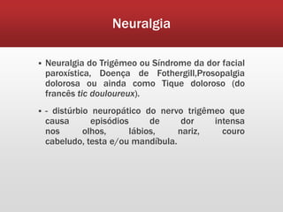 Neuralgia

   Neuralgia do Trigêmeo ou Síndrome da dor facial
    paroxística, Doença de Fothergill,Prosopalgia
    dolorosa ou ainda como Tique doloroso (do
    francês tic douloureux).
   - distúrbio neuropático do nervo trigêmeo que
    causa       episódios      de    dor   intensa
    nos       olhos,      lábios,   nariz,   couro
    cabeludo, testa e/ou mandíbula.
 