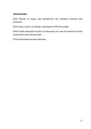 12
CRONOGRAMA
22/04 Reunião da equipe para planejamento das atividades propostas pela
professora.
22/04 Visita a escola, com diálogo e solicitação do PPP para análise.
24/04 à 26/04 elaboração do plano de intervenção com base nas diretrizes do texto
compromisso todos pela educação.
27/04 Apresentação do plano elaborado.
 