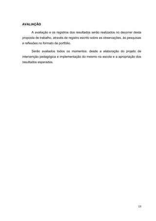 13
AVALIAÇÃO
A avaliação e os registros dos resultados serão realizados no decorrer desta
proposta de trabalho, através de registro escrito sobre as observações, às pesquisas
e reflexões no formato de portfólio.
Serão avaliados todos os momentos: desde a elaboração do projeto de
intervenção pedagógica e implementação do mesmo na escola e a apropriação dos
resultados esperados.
 