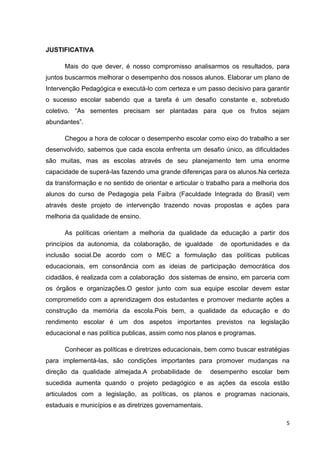 5
JUSTIFICATIVA
Mais do que dever, é nosso compromisso analisarmos os resultados, para
juntos buscarmos melhorar o desempenho dos nossos alunos. Elaborar um plano de
Intervenção Pedagógica e executá-lo com certeza e um passo decisivo para garantir
o sucesso escolar sabendo que a tarefa é um desafio constante e, sobretudo
coletivo. “As sementes precisam ser plantadas para que os frutos sejam
abundantes”.
Chegou a hora de colocar o desempenho escolar como eixo do trabalho a ser
desenvolvido, sabemos que cada escola enfrenta um desafio único, as dificuldades
são muitas, mas as escolas através de seu planejamento tem uma enorme
capacidade de superá-las fazendo uma grande diferenças para os alunos.Na certeza
da transformação e no sentido de orientar e articular o trabalho para a melhoria dos
alunos do curso de Pedagogia pela Faibra (Faculdade Integrada do Brasil) vem
através deste projeto de intervenção trazendo novas propostas e ações para
melhoria da qualidade de ensino.
As políticas orientam a melhoria da qualidade da educação a partir dos
princípios da autonomia, da colaboração, de igualdade de oportunidades e da
inclusão social.De acordo com o MEC a formulação das políticas publicas
educacionais, em consonância com as ideias de participação democrática dos
cidadãos, é realizada com a colaboração dos sistemas de ensino, em parceria com
os órgãos e organizações.O gestor junto com sua equipe escolar devem estar
comprometido com a aprendizagem dos estudantes e promover mediante ações a
construção da memória da escola.Pois bem, a qualidade da educação e do
rendimento escolar é um dos aspetos importantes previstos na legislação
educacional e nas política publicas, assim como nos planos e programas.
Conhecer as políticas e diretrizes educacionais, bem como buscar estratégias
para implementá-las, são condições importantes para promover mudanças na
direção da qualidade almejada.A probabilidade de desempenho escolar bem
sucedida aumenta quando o projeto pedagógico e as ações da escola estão
articulados com a legislação, as políticas, os planos e programas nacionais,
estaduais e municípios e as diretrizes governamentais.
 