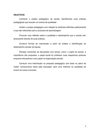 6
OBJETIVOS
Conhecer o projeto pedagógico da escola, identificando suas práticas
pedagógicas que buscam um ensino de qualidade:
Avaliar o projeto pedagógico com relação às diretrizes definidas politicamente
e que são relevantes para o processo de aprendizagem.
Provocar uma reflexão sobre a qualidade e desempenho que a escola vem
alcançando através de suas práticas.
Construir formas de intervenção a partir da análise e identificação do
desempenho escolar da equipe.
Planejar momentos de discussões com temas, como: o papel da escola, a
importância das propostas, o papel social do professor suas respectivas posturas
enquanto educadores e seu papel na organização escolar.
Conduzir uma intervenção na proposta pedagógica com base no plano de
metas “compromisso todos pela educação” para uma melhoria na qualidade de
ensino do nosso município.
 
