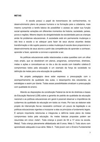 7
METAS
A escola possui o papel de transmissora de conhecimentos, no
desenvolvimento pleno da pessoa humana e na formação para a cidadania, mais
mesmo cumprindo a tarefa básica de possibilitar o acesso ao saber sua função
social apresenta variações em diferentes momentos da historia, sociedade, países,
povos e regiões. Mesmo depois da obrigatoriedade da escolaridade para as crianças
ainda há problemas educacionais. A sociedade está em permanente mudanças e
isto leva a escola a se adequar para fazer de seus alunos atuantes destas
transformação e não sujeito passivo a estas mudanças.A escola deve proporcionar o
desenvolvimento de seus alunos a partir das competências de aprender a conhecer,
aprender a fazer, aprender a conviver e aprender a ser.
As políticas educacionais estão relacionadas a estas questões com um olhar
mais amplo, que se desdobram em planos, programas, compromisso, diretrizes,
metas e ações e concretizam-se no dia a dia da escola com trabalho coletivo.O
compromisso todos pela educação é um exemplo da força da sociedade na
definição de metas para uma educação de qualidade.
No projeto pedagógico deve estar expresso a preocupação com o
acompanhamento da qualidade das aulas, o desempenho dos estudantes, as
estratégias e assim por diante. Todas essas possibilidades sinalizam a preocupação
com qualidade do ensino.
Aliando as disposições da constituição Federal às da lei de diretrizes e bases
da Educação Nacional (LDB) sobre a garantia de padrão de qualidade da educação
nacional e as políticas educacionais em geral é possível observar a importância de
cuidarmos da qualidade da educação em todos os níveis. Por isso ao elaborar este
projeto de intervenção fez-se necessário conhecer um pouco da legislação e as
políticas educacionais vigentes e incorporar a elas os princípios e fundamento legais.
É sempre importante retoma-las e integra-las e defini-la neste plano de metas
compromisso todos pela educação. As metas básicas propostas podem ser
resumidas em cinco: meta1. Toda criança e jovem de 04 a 17 anos na escola.
Meta2. Toda criança plenamente alfabetizada até 8 anos. Meta 3. Todo aluno com
aprendizado adequado à sua série. Meta 4 . Todo jovem com o Ensino Fundamental
 