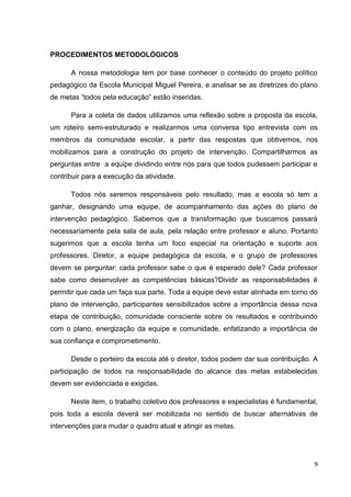 9
PROCEDIMENTOS METODOLÓGICOS
A nossa metodologia tem por base conhecer o conteúdo do projeto político
pedagógico da Escola Municipal Miguel Pereira, e analisar se as diretrizes do plano
de metas “todos pela educação” estão inseridas.
Para a coleta de dados utilizamos uma reflexão sobre a proposta da escola,
um roteiro semi-estruturado e realizarmos uma conversa tipo entrevista com os
membros da comunidade escolar, a partir das respostas que obtivemos, nos
mobilizamos para a construção do projeto de intervenção. Compartilharmos as
perguntas entre a equipe dividindo entre nós para que todos pudessem participar e
contribuir para a execução da atividade.
Todos nós seremos responsáveis pelo resultado, mas a escola só tem a
ganhar, designando uma equipe, de acompanhamento das ações do plano de
intervenção pedagógico. Sabemos que a transformação que buscamos passará
necessariamente pela sala de aula, pela relação entre professor e aluno. Portanto
sugerimos que a escola tenha um foco especial na orientação e suporte aos
professores. Diretor, a equipe pedagógica da escola, e o grupo de professores
devem se perguntar: cada professor sabe o que é esperado dele? Cada professor
sabe como desenvolver as competências básicas?Dividir as responsabilidades é
permitir que cada um faça sua parte. Toda a equipe deve estar alinhada em torno do
plano de intervenção, participantes sensibilizados sobre a importância dessa nova
etapa de contribuição, comunidade consciente sobre os resultados e contribuindo
com o plano, energização da equipe e comunidade, enfatizando a importância de
sua confiança e comprometimento.
Desde o porteiro da escola até o diretor, todos podem dar sua contribuição. A
participação de todos na responsabilidade do alcance das metas estabelecidas
devem ser evidenciada e exigidas.
Neste item, o trabalho coletivo dos professores e especialistas é fundamental,
pois toda a escola deverá ser mobilizada no sentido de buscar alternativas de
intervenções para mudar o quadro atual e atingir as metas.
 