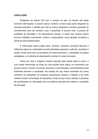 14
CONCLUSÃO
Chegamos ao século XXI com a certeza de que, na escola não basta
transmitir informações, é preciso educar. Embora o ensino seja parte integrante do
processo educativo, o desafio que hoje se coloca ultrapassa a simples aquisição do
conhecimento para dar sentido o que é aprendido, é preciso mais, é preciso ter
qualidade da educação e do desempenho escolar, é assim que criança podem
torna-se cidadãos conscientes, críticos e responsáveis numa geração inovadora e
acima de tudo transformados.
A intervenção deste projeto deve, contudo, incorporar princípios flexíveis e
reflexíveis capaz de contemplar as particularidades pessoais e culturais, escolares e
sociais, tendo como alvo os processos de desenvolvimento, a articulação na prática
pedagógica, e a melhoria do desempenho escolar no nosso município.
Tendo em vista o inegável impacto exercido pela escola sobre o aluno, o
rumo desta intervenção ao longo da vida escolar deve seguir um movimento que
procura inserir o homem na escola, favorecer a sua interação e aproveitamento para
finalmente devolver a sociedade. Na medida em que esses momentos de rumos
contrários se sobrepõem no processo educacional, prepara o cidadão e em certa
medida investe na formação do educando e mais do que nunca valoriza o processo
de escolaridade em articulação com as políticas educacionais melhora a qualidade
da educação.
 