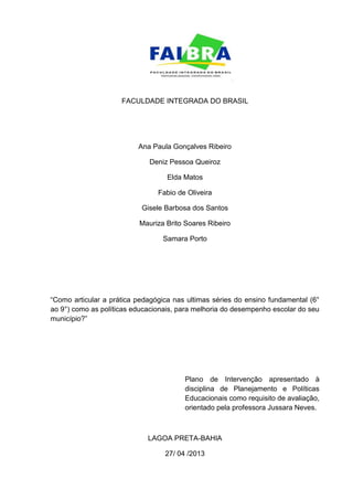 2
FACULDADE INTEGRADA DO BRASIL
Ana Paula Gonçalves Ribeiro
Deniz Pessoa Queiroz
Elda Matos
Fabio de Oliveira
Gisele Barbosa dos Santos
Mauriza Brito Soares Ribeiro
Samara Porto
“Como articular a prática pedagógica nas ultimas séries do ensino fundamental (6°
ao 9°) como as políticas educacionais, para melhoria do desempenho escolar do seu
município?”
Plano de Intervenção apresentado à
disciplina de Planejamento e Políticas
Educacionais como requisito de avaliação,
orientado pela professora Jussara Neves.
LAGOA PRETA-BAHIA
27/ 04 /2013
 