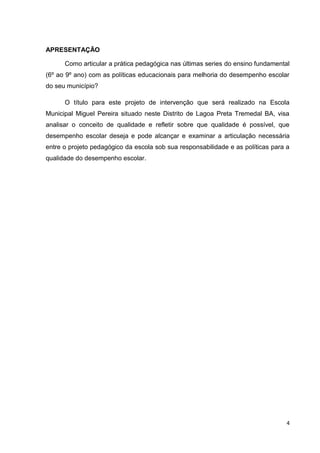 4
APRESENTAÇÃO
Como articular a prática pedagógica nas últimas series do ensino fundamental
(6º ao 9º ano) com as políticas educacionais para melhoria do desempenho escolar
do seu município?
O título para este projeto de intervenção que será realizado na Escola
Municipal Miguel Pereira situado neste Distrito de Lagoa Preta Tremedal BA, visa
analisar o conceito de qualidade e refletir sobre que qualidade é possível, que
desempenho escolar deseja e pode alcançar e examinar a articulação necessária
entre o projeto pedagógico da escola sob sua responsabilidade e as políticas para a
qualidade do desempenho escolar.
 