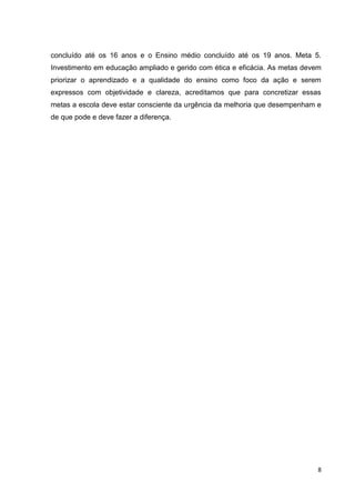 8
concluído até os 16 anos e o Ensino médio concluído até os 19 anos. Meta 5.
Investimento em educação ampliado e gerido com ética e eficácia. As metas devem
priorizar o aprendizado e a qualidade do ensino como foco da ação e serem
expressos com objetividade e clareza, acreditamos que para concretizar essas
metas a escola deve estar consciente da urgência da melhoria que desempenham e
de que pode e deve fazer a diferença.
 