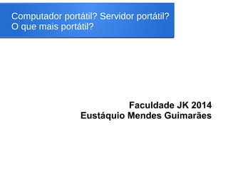 Computador portátil? Servidor portátil?
O que mais portátil?
Faculdade JK 2014
Eustáquio Mendes Guimarães
 