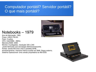 Computador portátil? Servidor portátil?
O que mais portátil?
Notebooks – 1979
Ano de fabricação: 1982.
Preço: US$ 8.150,00.
Peso: 5 quilos.
CPU: Intel 8086 – 8MHz.
Memória RAM: 256K.
Monitor: 6 polegadas, resolução 320 x 240
pixels fabricado com tecnologia eletroluminescente.
Portas: seriais RS-232 e 422 e paralela GPIB.
Armazenamento: memória interna auxiliar de 384K, floppy externo.
Sistema Operacional: Uma versão proprietária do MS-DOS
 