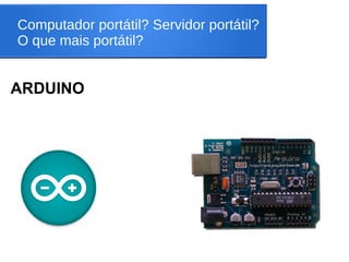 Computador portátil? Servidor portátil?
O que mais portátil?
ARDUINO
 