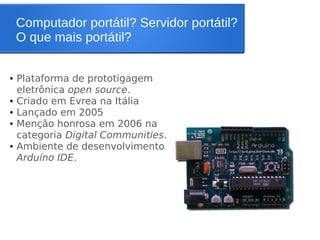 Computador portátil? Servidor portátil?
O que mais portátil?
● Plataforma de prototigagem
eletrônica open source.
● Criado em Evrea na Itália
● Lançado em 2005
● Menção honrosa em 2006 na
categoria Digital Communities.
● Ambiente de desenvolvimento
Arduíno IDE.
 