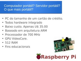 Computador portátil? Servidor portátil?
O que mais portátil?
Raspberry Pi
• PC do tamanho de um cartão de crédito.
• Todos hardware integrado
• Baixo custo. Apenas U$ 35.00
• Baseado em arquitetura ARM
• Processador de 700 MHz
• GPU VideoCore.
• 512 RAM
• Fins educacionais
 