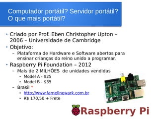 Computador portátil? Servidor portátil?
O que mais portátil?
Raspberry Pi
 Criado por Prof. Eben Christopher Upton –
2006 – Universidade de Cambridge
 Objetivo:
– Plataforma de Hardware e Software abertos para
ensinar crianças do reino unido a programar.
 Raspberry Pi Foundation – 2012
– Mais de 2 MILHÕES de unidades vendidas
● Model A - $25
● Model B - $35
– Brasil *
● http://www.farnellnewark.com.br
●
R$ 170,50 + Frete
 