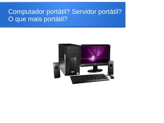 Computador portátil? Servidor portátil?
O que mais portátil?
 