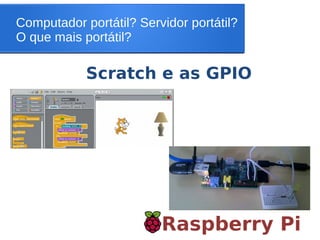 Computador portátil? Servidor portátil?
O que mais portátil?
Raspberry Pi
Scratch e as GPIO
 