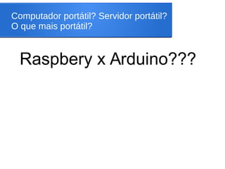 Computador portátil? Servidor portátil?
O que mais portátil?
Raspbery x Arduino???
 