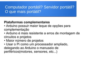 Computador portátil? Servidor portátil?
O que mais portátil?
Plataformas complementares
• Arduino possuir maior leque de opções para
complementação
• Arduino é mais resistente a erros de montagem de
circuitos e projetos
• Maior número de projetos
• Usar o Pi como um processador ampliado,
delegando ao Arduino o manuseio de
periféricos(motores, sensores, etc...)
 