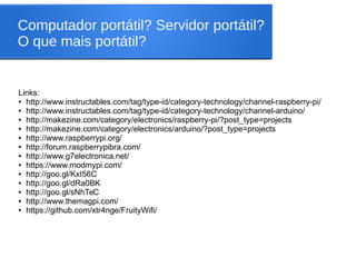 Computador portátil? Servidor portátil?
O que mais portátil?
Links:
● http://www.instructables.com/tag/type-id/category-technology/channel-raspberry-pi/
● http://www.instructables.com/tag/type-id/category-technology/channel-arduino/
● http://makezine.com/category/electronics/raspberry-pi/?post_type=projects
● http://makezine.com/category/electronics/arduino/?post_type=projects
● http://www.raspberrypi.org/
● http://forum.raspberrypibra.com/
● http://www.g7electronica.net/
● https://www.modmypi.com/
● http://goo.gl/KxI56C
● http://goo.gl/dRa0BK
● http://goo.gl/sNhTeC
● http://www.themagpi.com/
● https://github.com/xtr4nge/FruityWifi/
 