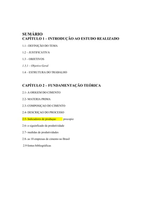 SUMÁRIO
CAPÍTULO 1 – INTRODUÇÃO AO ESTUDO REALIZADO
1.1 - DEFINIÇÃO DO TEMA

1.2 – JUSTIFICATIVA

1.3 – OBJETIVOS

1.3.1 – Objetivo Geral

1.4 – ESTRUTURA DO TRABALHO



CAPÍTULO 2 – FUNDAMENTAÇÃO TEÓRICA
2.1- A ORIGEM DO CIMENTO

2.2- MATERIA PRIMA

2.3- COMPOSIÇAO DO CIMENTO

2.4- DESCRIÇAO DO PROCESSO

2.5- Indicadores de produçao       procopio

2.6- o siguinficado da produtividade

2.7- medidas de produtividades

2.8- as 10 empresas de cimento no Brasil

2.9 fontes bibliográficas
 