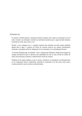 INTRODUÇAO

 O cimento é definitivamente o principal material composto mais usado na construção civil em
 todo o mundo, sua utilização é devida sua resistência mecânica que é capaz de durar décadas,
 resistindo ao vento, fogo, chuva e sol.

 Devido a suas vantagens ele é o segundo material mais utilizado em todo mundo perdendo
 apenas para a água, o cimento em forma de concreto torna-se um colante extremamente
 resistente e uma pedra artificial, indispensável em construções civis realizada pelo homem.

  O cimento Portland pode ser definido como o aglomerante Hidraulico obtido pela moagem do
 clinquer porttland da qual se adiciona uma quantidade de uma ou mais formas de sulfato de
 cálcio necessária para controlar o endurecimento inicial do cimento.

 Podendo ser de origem orgânica, como as resinas e polímeros, ou inorgânico com destaque para
 os de composição cálcica, amplamente utilizada na construção civil, tais como cales, gesos,
 cimento portland e outros cimentos industrializados.
 