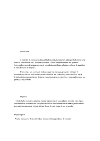 Justificativa



       A medição de indicadores de qualidade e produtividade tem sido apontada como uma
questão fundamental para gestão e qualidade. Os indicadores fornecem aos gerentes
informações necessárias ao processo de tomada de decisões e ações de melhoria de qualidade
e produtividade da empresa.

         O cimento é um commodit indispensável no mercado, pra se ter idéia ele é
classificado como um indicador econômico mundial, em razão disso iremos abordar neste
trabalho tópicos que achamos de suma importância a serem descritos e observados,como sua
produção e qualidade.




       Objetivo

  Este trabalho tem como objetivo mostrar o processo de produção do cimento, citar alguns
indicadores de produtividade e o rigoroso controle de qualidade desde a extração da matéria
prima até a ensacadora, citando a importância de cada etapa da sua produção.



Objetivo geral

Avaliar indicadores de produtividade em uma linha de produção de cimento.
 