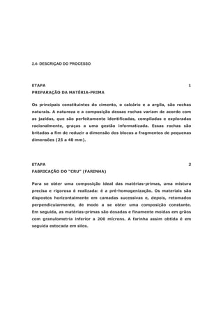 2.4- DESCRIÇAO DO PROCESSO




ETAPA                                                                  1
PREPARAÇÃO DA MATÉRIA-PRIMA


Os principais constituintes do cimento, o calcário e a argila, são rochas
naturais. A natureza e a composição dessas rochas variam de acordo com
as jazidas, que são perfeitamente identificadas, compiladas e exploradas
racionalmente, graças a uma gestão informatizada. Essas rochas são
britadas a fim de reduzir a dimensão dos blocos a fragmentos de pequenas
dimensões (25 a 40 mm).




ETAPA                                                                  2
FABRICAÇÃO DO “CRU” (FARINHA)


Para se obter uma composição ideal das matérias-primas, uma mistura
precisa e rigorosa é realizada: é a pré-homogenização. Os materiais são
dispostos horizontalmente em camadas sucessivas e, depois, retomados
perpendicularmente, de modo a se obter uma composição constante.
Em seguida, as matérias-primas são dosadas e finamente moídas em grãos
com granulometria inferior a 200 mícrons. A farinha assim obtida é em
seguida estocada em silos.
 
