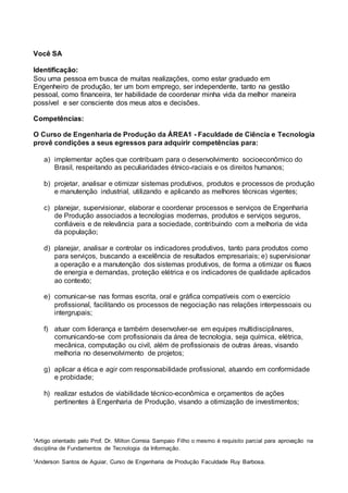 ¹Artigo orientado pelo Prof. Dr. Milton Correia Sampaio Filho o mesmo é requisito parcial para aprovação na
disciplina de Fundamentos de Tecnologia da Informação.
¹Anderson Santos de Aguiar, Curso de Engenharia de Produção Faculdade Ruy Barbosa.
Você SA
Identificação:
Sou uma pessoa em busca de muitas realizações, como estar graduado em
Engenheiro de produção, ter um bom emprego, ser independente, tanto na gestão
pessoal, como financeira, ter habilidade de coordenar minha vida da melhor maneira
possível e ser consciente dos meus atos e decisões.
Competências:
O Curso de Engenharia de Produção da ÁREA1 - Faculdade de Ciência e Tecnologia
provê condições a seus egressos para adquirir competências para:
a) implementar ações que contribuam para o desenvolvimento socioeconômico do
Brasil, respeitando as peculiaridades étnico-raciais e os direitos humanos;
b) projetar, analisar e otimizar sistemas produtivos, produtos e processos de produção
e manutenção industrial, utilizando e aplicando as melhores técnicas vigentes;
c) planejar, supervisionar, elaborar e coordenar processos e serviços de Engenharia
de Produção associados a tecnologias modernas, produtos e serviços seguros,
confiáveis e de relevância para a sociedade, contribuindo com a melhoria de vida
da população;
d) planejar, analisar e controlar os indicadores produtivos, tanto para produtos como
para serviços, buscando a excelência de resultados empresariais; e) supervisionar
a operação e a manutenção dos sistemas produtivos, de forma a otimizar os fluxos
de energia e demandas, proteção elétrica e os indicadores de qualidade aplicados
ao contexto;
e) comunicar-se nas formas escrita, oral e gráfica compatíveis com o exercício
profissional, facilitando os processos de negociação nas relações interpessoais ou
intergrupais;
f) atuar com liderança e também desenvolver-se em equipes multidisciplinares,
comunicando-se com profissionais da área de tecnologia, seja química, elétrica,
mecânica, computação ou civil, além de profissionais de outras áreas, visando
melhoria no desenvolvimento de projetos;
g) aplicar a ética e agir com responsabilidade profissional, atuando em conformidade
e probidade;
h) realizar estudos de viabilidade técnico-econômica e orçamentos de ações
pertinentes à Engenharia de Produção, visando a otimização de investimentos;
 