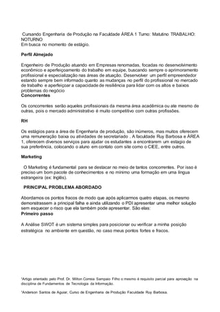 ¹Artigo orientado pelo Prof. Dr. Milton Correia Sampaio Filho o mesmo é requisito parcial para aprovação na
disciplina de Fundamentos de Tecnologia da Informação.
¹Anderson Santos de Aguiar, Curso de Engenharia de Produção Faculdade Ruy Barbosa.
Cursando Engenharia de Produção na Faculdade ÁREA 1 Turno: Matutino TRABALHO:
NOTURNO
Em busca no momento de estágio.
Perfil Almejado
Engenheiro de Produção atuando em Empresas renomadas, focadas no desenvolvimento
econômico e aperfeiçoamento do trabalho em equipe, buscando sempre o aprimoramento
profissional e especialização nas áreas de atuação. Desenvolver um perfil empreendedor
estando sempre bem informado quanto as mudanças no perfil do profissional no mercado
de trabalho e aperfeiçoar a capacidade de resiliência para lidar com os altos e baixos
problemas do negócio
Concorrentes
Os concorrentes serão aqueles profissionais da mesma área acadêmica ou ate mesmo de
outras, pois o mercado administrativo é muito competitivo com outras profissões.
RH
Os estágios para a área de Engenharia de produção, são inúmeros, mas muitos oferecem
uma remuneração baixa ou atividades de secretariado . A faculdade Ruy Barbosa e ÁREA
1, oferecem diversos serviços para ajudar os estudantes a encontrarem um estagio de
sua preferência, colocando o aluno em contato com site como o CIEE, entre outros.
Marketing
O Marketing é fundamental para se destacar no meio de tantos concorrentes. Por isso é
preciso um bom pacote de conhecimentos e no mínimo uma formação em uma língua
estrangeira (ex: Inglês).
PRINCIPAL PROBLEMA ABORDADO
Abordamos os pontos fracos de modo que após aplicarmos quatro etapas, os mesmo
demonstrassem a principal falha e ainda utilizando o PDI apresentar uma melhor solução
sem esquecer o risco que ela também pode apresentar. São elas:
Primeiro passo
A Análise SWOT é um sistema simples para posicionar ou verificar a minha posição
estratégica no ambiente em questão, no caso meus pontos fortes e fracos.
 