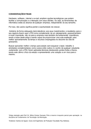 ¹Artigo orientado pelo Prof. Dr. Milton Correia Sampaio Filho o mesmo é requisito parcial para aprovação na
disciplina de Fundamentos de Tecnologia da Informação.
¹Anderson Santos de Aguiar, Curso de Engenharia de Produção Faculdade Ruy Barbosa.
CONSIDERAÇÕES FINAIS
Hardware, software, internet e e-mail, ampliam opções tecnológicas que podem
facilitar a comunicação e a interação com seus clientes. Ou seja, as ferramentas de
informática estão ao alcance de qualquer empresa, independente do seu tamanho.
Por isso, não usá-la significa perder a oportunidade de crescer.
Adotá-la de forma adequada dará relevância aos seus investimentos e resultados para o
seu negócio.Assim usar o PDI como complemento de um planejamento pessoal também
é muito importante, não só para a empresa mais também de fundamental importância,
sendo a base deste artigo e sendo capaz de proporcionar uma auto-avaliação para
melhor aproveitamento do tempo e recursos empregados no decorrer da vida de
graduando.
Buscar aproveitar melhor o tempo para estudo sem esquecer o lazer, trabalho e
atividades complementares como cursos entre outros é o sonho de qualquer estudante.
Juntamente com o PDI, foram aplicadas técnicas destacando pontos fortes e fracos,
sendo este último o foco do estudo e apresentando uma solução e um risco para o
mesmo.
 