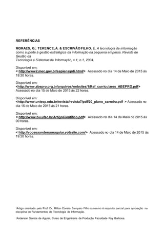 ¹Artigo orientado pelo Prof. Dr. Milton Correia Sampaio Filho o mesmo é requisito parcial para aprovação na
disciplina de Fundamentos de Tecnologia da Informação.
¹Anderson Santos de Aguiar, Curso de Engenharia de Produção Faculdade Ruy Barbosa.
REFERÊNCIAS
MORAES, G.; TERENCE, A. & ESCRIVÃO FILHO, E. A tecnologia de informação
como suporte à gestão estratégica da informação na pequena empresa. Revista de
Gestão da
Tecnologia e Sistemas de Informação, v.1, n.1, 2004.
Disponível em:
< http://www2.mec.gov.br/sapiens/pdi.html/> Acessado no dia 14 de Maio de 2015 ás
19:30 horas.
Disponível em:
<http://www.abepro.org.br/arquivos/websites/1/Ref_curriculares_ABEPRO.pdf>
Acessado no dia 15 de Maio de 2015 ás 22 horas.
Disponível em:
<http://www.uniesp.edu.br/revista/revista7/pdf/20_plano_carreira.pdf > Acessado no
dia 15 de Maio de 2015 ás 21 horas.
Disponível em:
< http://www.bu.ufsc.br/ArtigoCientifico.pdf> Acessado no dia 14 de Maio de 2015 ás
00 horas.
Disponível em:
< http://vocesaandersonaguiar.yolasite.com/> Acessado no dia 14 de Maio de 2015 ás
19:30 horas.
 