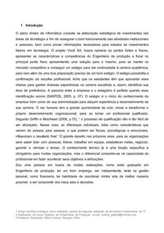 1 Artigo científico entregue como avaliação parcial da segunda avaliação da disciplina Fundamentos de TI.
2 Graduando do Curso Superior em Engenharia de Produção. e-mail: andrus_galford@hotmail.com
3 Professor Orientador Milton Correia Sampaio Filho.
1 Introdução
O plano diretor de informática consiste na elaboração estratégica de investimentos nas
áreas de tecnologia a fim de assegurar o bom funcionamento das atividades institucionais
e pessoais, bem como prover informações necessárias para estudos de investimentos
futuros em tecnologia. O projeto Você SA, busca numerar os pontos fortes e fracos,
apresentar as características e competências do Engenheiro de produção e focar no
principal ponto fraco apresentando uma solução para o mesmo, para se manter no
mercado competitivo e conseguir um estágio para dar continuidade à carreira acadêmica,
para isso além de uma boa preparação preciso de um bom estágio. O estágio possibilita a
confirmação da escolha profissional. Acho que os estudantes têm que aproveitar essa
chance para ganhar diversas experiências na carreira escolhida e, assim, identificar sua
área de preferência. A parceria entre a empresa e o estagiário é perfeito quando essa
identificação ocorre (SANTOS, 2005, p. 07). O estágio é o início do conhecimento da
empresa bem como de sua administração para adquirir experiência e desenvolvimento de
sua carreira. O ser humano tem a grande oportunidade de criar, inovar e transformar o
próprio desenvolvimento organizacional, para se tornar um profissional qualificado.
Segundo Griffin e Moorhead (2006, p.72), “ o processo de qualificação não é tão fácil de
ser alcançado. Nesse caso, as diferenças individuais, tidas como características que
variam de pessoa para pessoa, e que podem ser físicas, psicológicas e emocionais,
influenciam o resultado final.” O grande desafio nos próximos anos, para as organizações
será saber lidar com pessoas, liderar, trabalhar em equipe, estabelecer metas, negociar,
garantir e otimizar o tempo. O conhecimento técnico já é uma função específica e
obrigatória para muitas organizações, mas o diferencial concentra-se na capacidade do
profissional em fazer acontecer seus objetivos e atribuições.
Sou uma pessoa em busca de muitas realizações, como estar graduado em
Engenheiro de produção, ter um bom emprego, ser independente, tanto na gestão
pessoal, como financeira, ter habilidade de coordenar minha vida da melhor maneira
possível e ser consciente dos meus atos e decisões.
 
