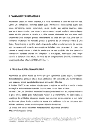1 Artigo científico entregue como avaliação parcial da segunda avaliação da disciplina Fundamentos de TI.
2 Graduando do Curso Superior em Engenharia de Produção. e-mail: andrus_galford@hotmail.com
3 Professor Orientador Milton Correia Sampaio Filho.
2 PLANEJAMENTO ESTRATÉGICO
Atualmente, passo por muitos desafios, e o mais importantes é saber lhe dar com eles.
Como um profissional, devemos saber quais informações necessitamos quem será
nosso concorrente, nossa comunidade, nosso cliente, que valores devemos obter,
qual será nossa missão, qual caminho será o nosso, a qual resultado deverá chegar.
Nesse sentido, planejar a carreira e a vida pessoal atualmente têm sido uma tarefa
fundamental para qualquer pessoa independente da área em que atue, pois com as
constantes mudanças do mercado, possuir a garantia de um emprego estável é uma
ilusão. Considerando o cenário atual é importante realizar um planejamento de carreira,
seja para quem está entrando no mercado de trabalho, como para quem já possui uma
carreira e deseja manter o nível de atratividade de seu currículo. Na vida pessoal a
constatação expressa através de conquistas e realizações, mobilização para atingir
sucesso e construir o seu futuro, por meio de um comportamento proativo, considerando
seu ambiente atual e futuro (STOCK, 2010, p. 1).
3 PRINCIPAL PROBLEMA ABORDADO
Abordamos os pontos fracos de modo que após aplicarmos quatro etapas, os mesmo
demonstrassem a principal falha e ainda utilizando o PDI apresentar uma melhor solução
sem esquecer o risco que ela também pode apresentar. São elas:
A Análise SWOT é um sistema simples para posicionar ou verificar a minha posição
estratégica no ambiente em questão, no caso meus pontos fortes e fracos.
Na Matriz GUT , os problemas foram classificados pelas notas de 1 a 5, depois obteve-se
o grau crítico, obtido pela multiplicação GxUxT e, posteriormente, foi estabelecida a
seqüência de atividades, elencando aquelas que são mais graves, urgentes e com maior
tendência de piorar. Assim, a ordem de ataque aos problemas pode ser concebida sem
maiores problemas, dando subsídios para a tomada de decisão.
De acordo com o GUT desenvolvi metas referentes ao principal problema:
-Má administração do tempo-
 