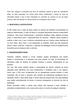 1 Artigo científico entregue como avaliação parcial da segunda avaliação da disciplina Fundamentos de TI.
2 Graduando do Curso Superior em Engenharia de Produção. e-mail: andrus_galford@hotmail.com
3 Professor Orientador Milton Correia Sampaio Filho.
Para isso cheguei à conclusão que terei de classificar quanto ao grau de importância
todos os fatos presentes em minha rotina diária, distribuindo o tempo no qual me
administro diante o que é mais importante no momento na carreira ou em um futuro
próximo, além de reservar um tempo dentro do cronograma para o lazer.
4 OBJETIVOS E JUSTIFICATIVAS
O PDI mostra que a visão de futuro amplia as chances de identificar oportunidades de
negócios diferenciadas. A visão de futuro e a inovação apresentam diversos componentes
sinérgicos. Para inovar rotineiramente, é necessário identificar, antes, objetivos de longo
prazo, e direcioná-los para o desenvolvimento da empresa. Objetivo desse trabalho é
analisar e fazer com o que o individuo compreenda que se o mesmo quiser desfrutar de
um bom futuro, deve iniciar a sua preparação no presente. Ainda que não possamos
prever o futuro, podemos imagina-lo, e organizar as estratégias. Será um excelente ponto
de partida para se destacar entre os demais.
5 CONSIDERAÇÕES FINAIS
Hardware, software, internet e e-mail, ampliam opções tecnológicas que podem
facilitar a comunicação e a interação com seus clientes. Ou seja, as ferramentas de
informática estão ao alcance de qualquer empresa e pessoa, independente do seu
tamanho.
Por isso, não usá-la significa perder a oportunidade de crescer. Adotá-la de forma
adequada dará relevância aos seus investimentos e resultados para o seu negócio.
Assim usar o PDI como complemento de um planejamento pessoal também é muito
importante, não só para a empresa mais também de fundamental importância para o
estudante, sendo a base deste artigo e sendo capaz de proporcionar uma auto-avaliação
para melhor aproveitamento do tempo e recursos empregados no decorrer da vida de
graduando.
Buscar aproveitar melhor o tempo para estudo sem esquecer o lazer, trabalho e
atividades complementares como cursos entre outros é o sonho de qualquer estudante.
 
