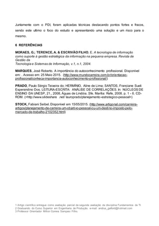 1 Artigo científico entregue como avaliação parcial da segunda avaliação da disciplina Fundamentos de TI.
2 Graduando do Curso Superior em Engenharia de Produção. e-mail: andrus_galford@hotmail.com
3 Professor Orientador Milton Correia Sampaio Filho.
Juntamente com o PDI, foram aplicadas técnicas destacando pontos fortes e fracos,
sendo este ultimo o foco do estudo e apresentando uma solução e um risco para o
mesmo.
6 REFERÊNCIAS
MORAES, G.; TERENCE, A. & ESCRIVÃO FILHO, E. A tecnologia de informação
como suporte à gestão estratégica da informação na pequena empresa. Revista de
Gestão da
Tecnologia e Sistemas de Informação, v.1, n.1, 2004.
MARQUES, José Roberto. A importância do autoconhecimento profissional. Disponível
em: . Acesso em: 25 Maio 2015. (http://www.mundocarreira.com.br/orientacao-
profissional/conheca-importancia-autoconhecimento-profissional/)
PRADO, Paulo Sérgio Teixeira do; HERMÍNIO, Aline de Lima; SANTOS, Franciane Sueli
Esperandino Dos. LEITURA-ESCRITA: ANÁLISE DE CORRELAÇÕES. In: NÚCLEOS DE
ENSINO DA UNESP, 21., 2008, Águas de Lindóia. Sfe. Marília: Refe, 2008. p. 1 - 6. CD-
ROM. (<http://www.slideshare .net/ lauroprado/planejamento-estrategico-pessoal>)
STOCK, Fabiani Seibel. Disponível em 15/05/2015. (http://www.artigonal.com/carreira-
artigos/planejamento-de-carreira-um-objetivo-pessoal-ou-um-destino-imposto-pelo-
mercado-de-trabalho-2102352.html)
 